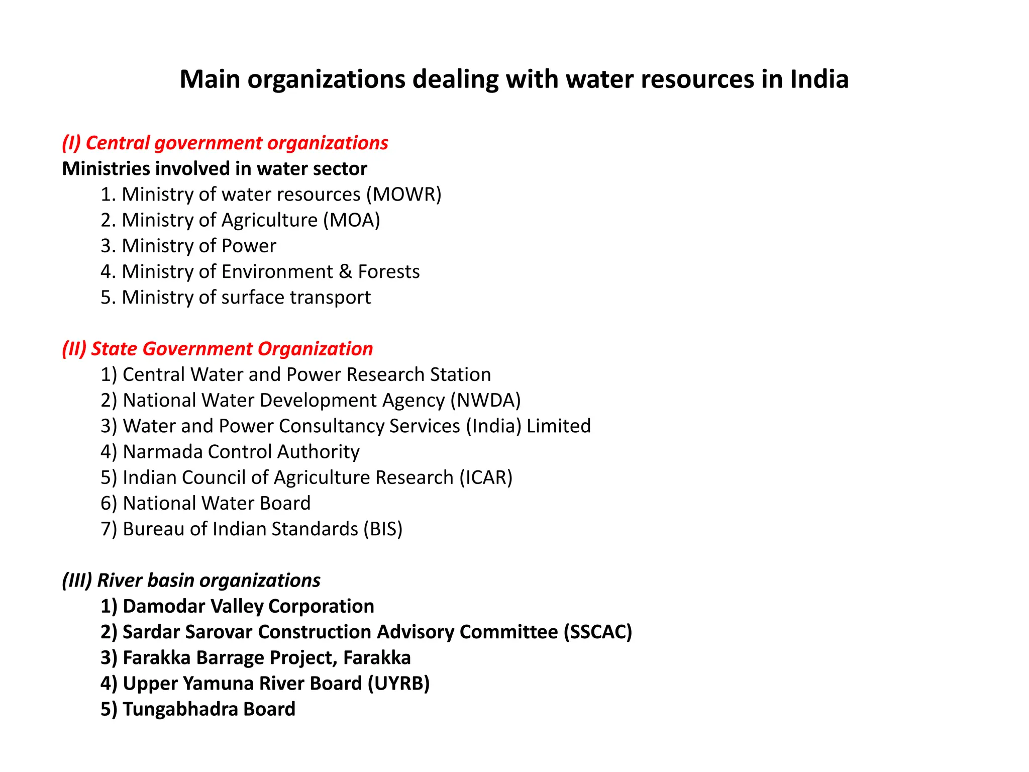 Main organizations dealing with water resources in India
(I) Central government organizations
Ministries involved in water sector
1. Ministry of water resources (MOWR)
2. Ministry of Agriculture (MOA)
3. Ministry of Power
4. Ministry of Environment & Forests
5. Ministry of surface transport
(II) State Government Organization
1) Central Water and Power Research Station
2) National Water Development Agency (NWDA)
3) Water and Power Consultancy Services (India) Limited
4) Narmada Control Authority
5) Indian Council of Agriculture Research (ICAR)
6) National Water Board
7) Bureau of Indian Standards (BIS)
(III) River basin organizations
1) Damodar Valley Corporation
2) Sardar Sarovar Construction Advisory Committee (SSCAC)
3) Farakka Barrage Project, Farakka
4) Upper Yamuna River Board (UYRB)
5) Tungabhadra Board
 
