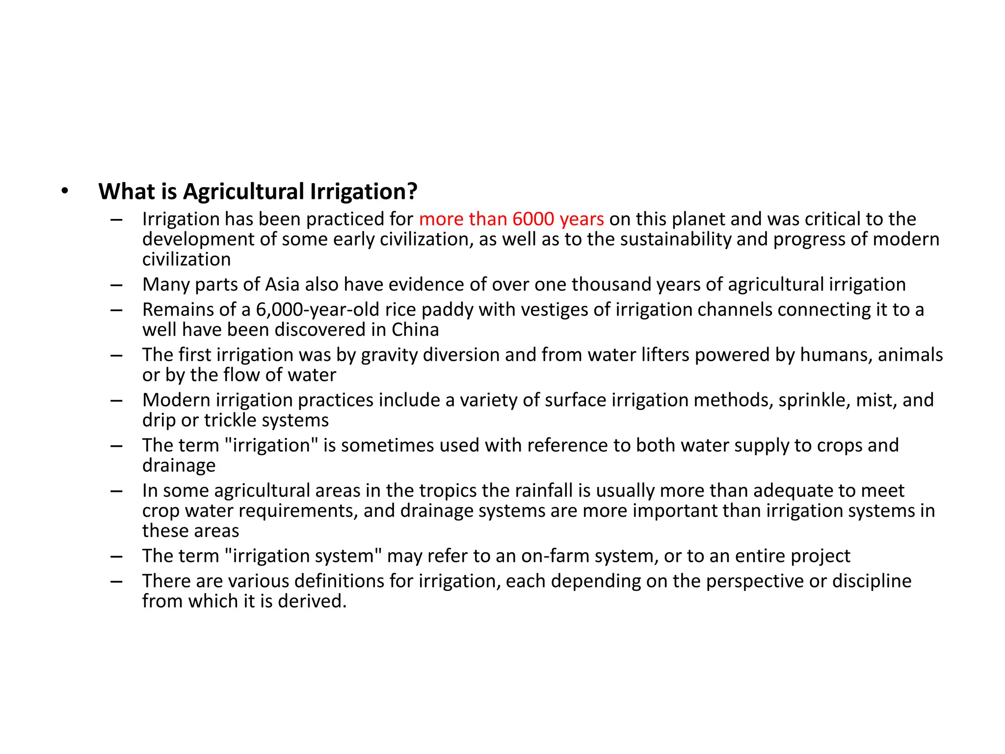 • What is Agricultural Irrigation?
– Irrigation has been practiced for more than 6000 years on this planet and was critical to the
development of some early civilization, as well as to the sustainability and progress of modern
civilization
– Many parts of Asia also have evidence of over one thousand years of agricultural irrigation
– Remains of a 6,000-year-old rice paddy with vestiges of irrigation channels connecting it to a
well have been discovered in China
– The first irrigation was by gravity diversion and from water lifters powered by humans, animals
or by the flow of water
– Modern irrigation practices include a variety of surface irrigation methods, sprinkle, mist, and
drip or trickle systems
– The term "irrigation" is sometimes used with reference to both water supply to crops and
drainage
– In some agricultural areas in the tropics the rainfall is usually more than adequate to meet
crop water requirements, and drainage systems are more important than irrigation systems in
these areas
– The term "irrigation system" may refer to an on-farm system, or to an entire project
– There are various definitions for irrigation, each depending on the perspective or discipline
from which it is derived.
 