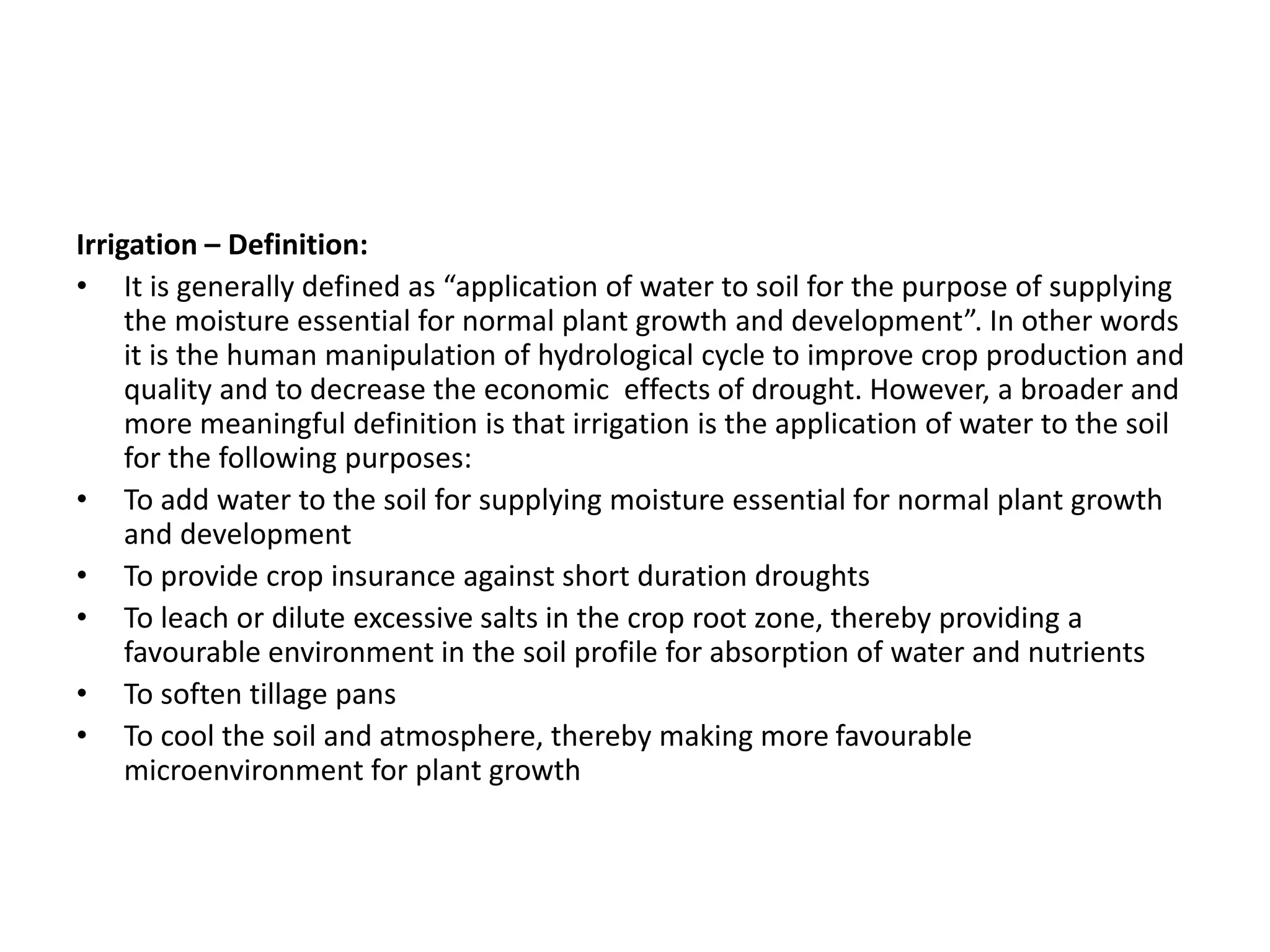 Irrigation – Definition:
• It is generally defined as “application of water to soil for the purpose of supplying
the moisture essential for normal plant growth and development”. In other words
it is the human manipulation of hydrological cycle to improve crop production and
quality and to decrease the economic effects of drought. However, a broader and
more meaningful definition is that irrigation is the application of water to the soil
for the following purposes:
• To add water to the soil for supplying moisture essential for normal plant growth
and development
• To provide crop insurance against short duration droughts
• To leach or dilute excessive salts in the crop root zone, thereby providing a
favourable environment in the soil profile for absorption of water and nutrients
• To soften tillage pans
• To cool the soil and atmosphere, thereby making more favourable
microenvironment for plant growth
 