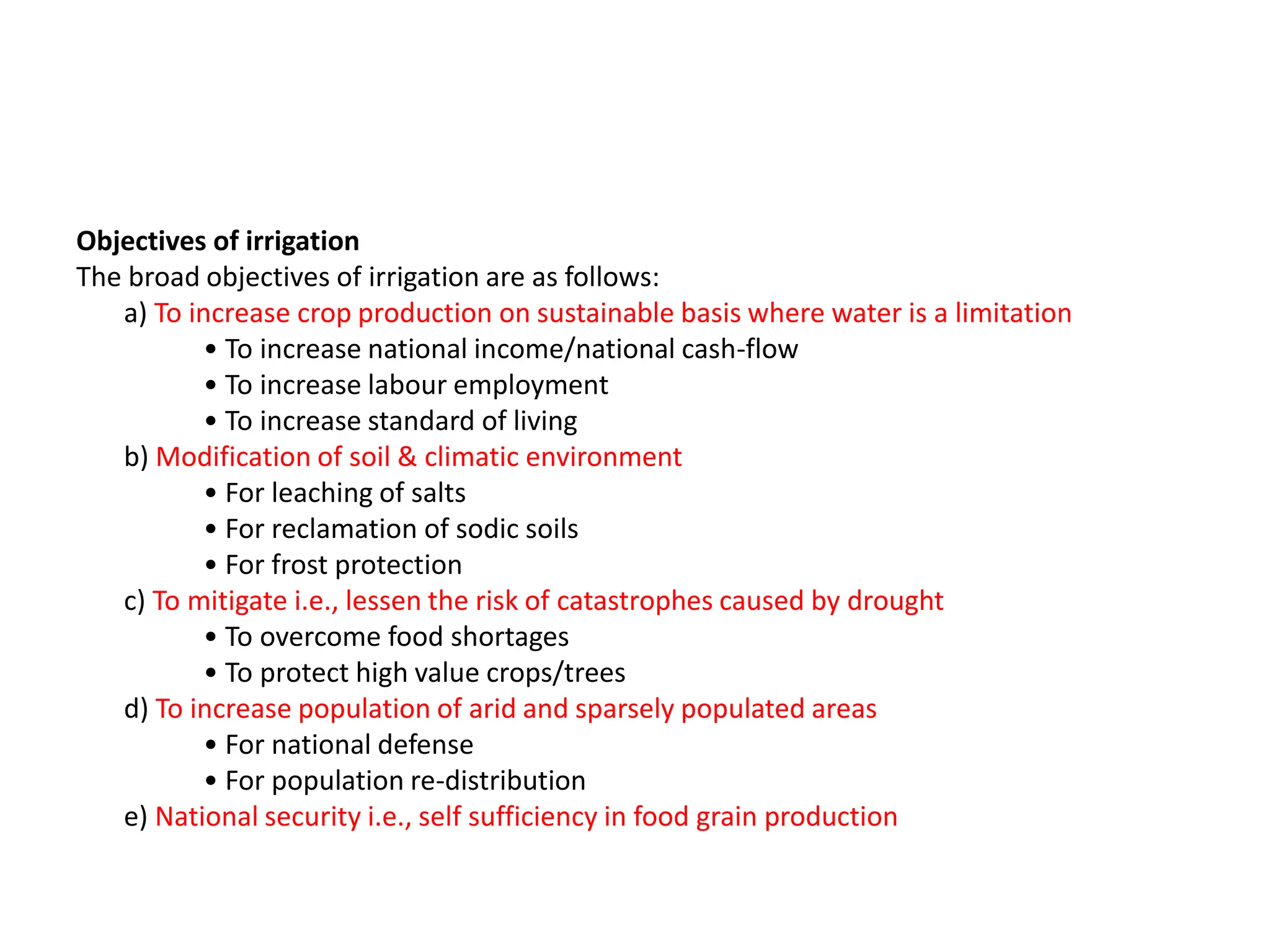 Objectives of irrigation
The broad objectives of irrigation are as follows:
a) To increase crop production on sustainable basis where water is a limitation
• To increase national income/national cash-flow
• To increase labour employment
• To increase standard of living
b) Modification of soil & climatic environment
• For leaching of salts
• For reclamation of sodic soils
• For frost protection
c) To mitigate i.e., lessen the risk of catastrophes caused by drought
• To overcome food shortages
• To protect high value crops/trees
d) To increase population of arid and sparsely populated areas
• For national defense
• For population re-distribution
e) National security i.e., self sufficiency in food grain production
 