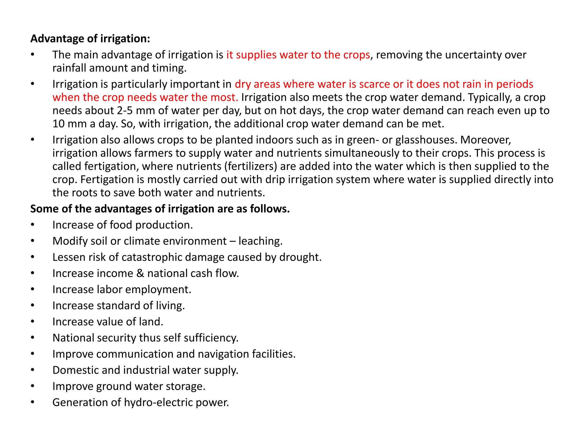 Advantage of irrigation:
• The main advantage of irrigation is it supplies water to the crops, removing the uncertainty over
rainfall amount and timing.
• Irrigation is particularly important in dry areas where water is scarce or it does not rain in periods
when the crop needs water the most. Irrigation also meets the crop water demand. Typically, a crop
needs about 2-5 mm of water per day, but on hot days, the crop water demand can reach even up to
10 mm a day. So, with irrigation, the additional crop water demand can be met.
• Irrigation also allows crops to be planted indoors such as in green- or glasshouses. Moreover,
irrigation allows farmers to supply water and nutrients simultaneously to their crops. This process is
called fertigation, where nutrients (fertilizers) are added into the water which is then supplied to the
crop. Fertigation is mostly carried out with drip irrigation system where water is supplied directly into
the roots to save both water and nutrients.
Some of the advantages of irrigation are as follows.
• Increase of food production.
• Modify soil or climate environment – leaching.
• Lessen risk of catastrophic damage caused by drought.
• Increase income & national cash flow.
• Increase labor employment.
• Increase standard of living.
• Increase value of land.
• National security thus self sufficiency.
• Improve communication and navigation facilities.
• Domestic and industrial water supply.
• Improve ground water storage.
• Generation of hydro-electric power.
 