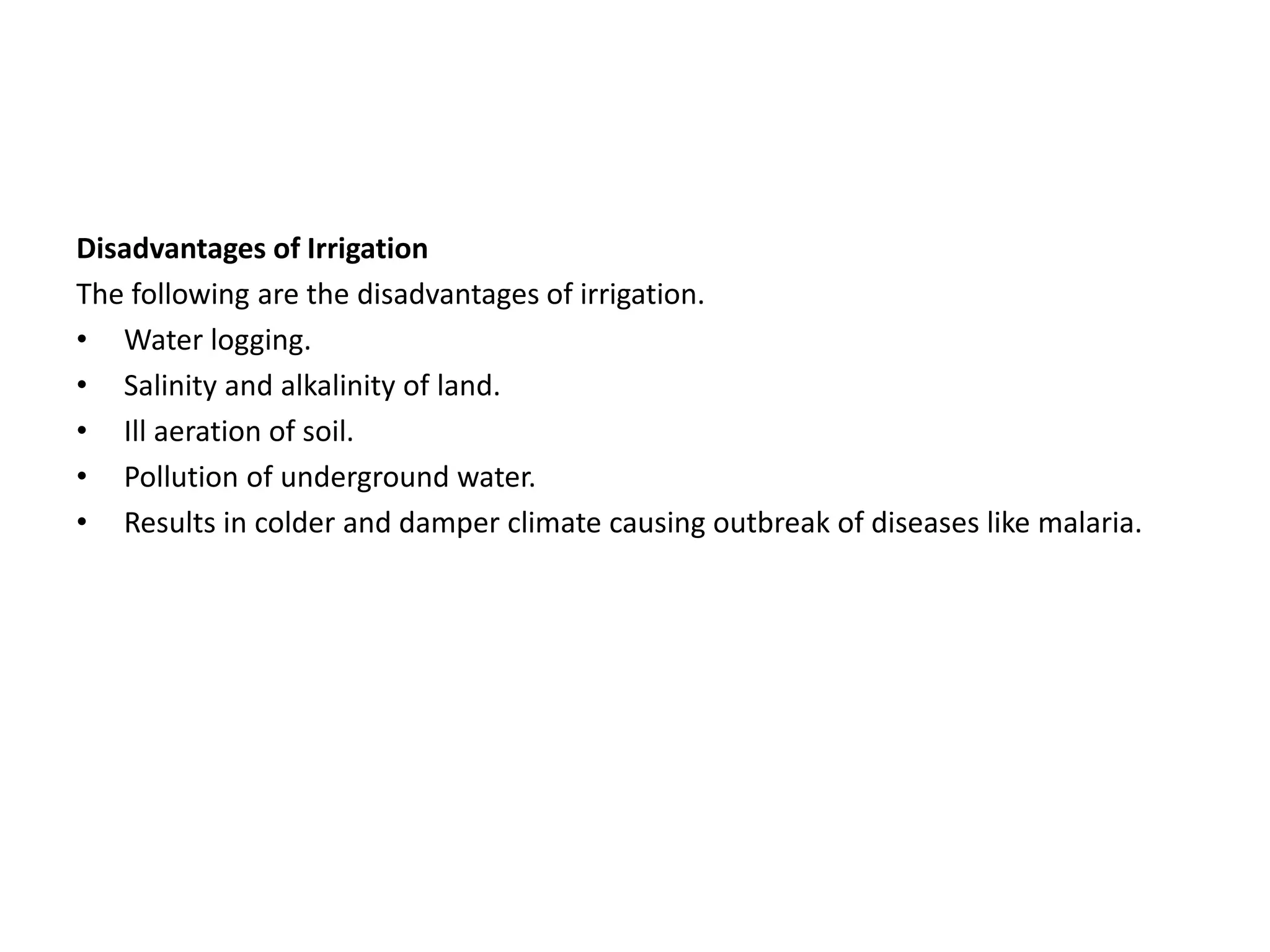 Disadvantages of Irrigation
The following are the disadvantages of irrigation.
• Water logging.
• Salinity and alkalinity of land.
• Ill aeration of soil.
• Pollution of underground water.
• Results in colder and damper climate causing outbreak of diseases like malaria.
 