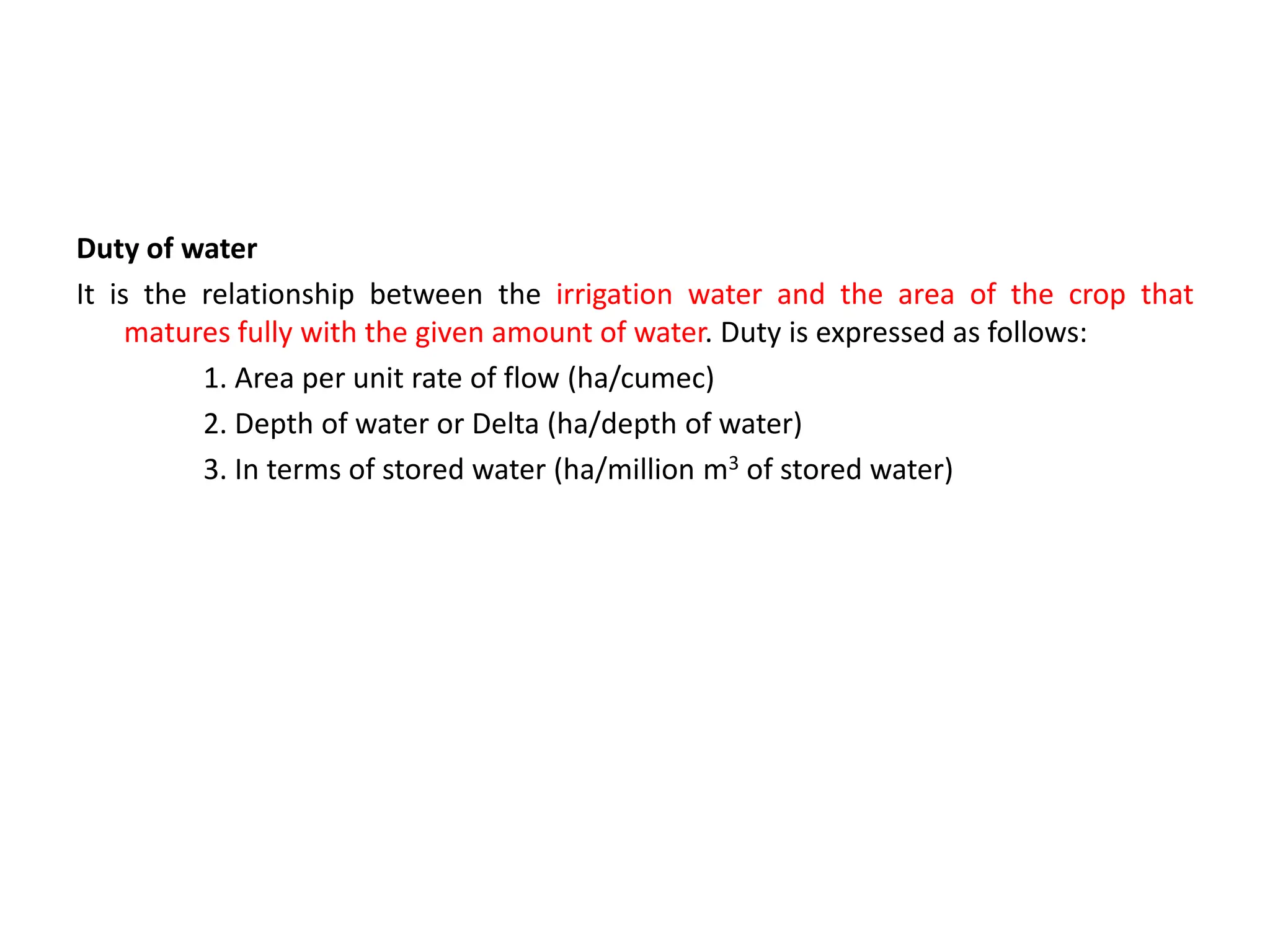 Duty of water
It is the relationship between the irrigation water and the area of the crop that
matures fully with the given amount of water. Duty is expressed as follows:
1. Area per unit rate of flow (ha/cumec)
2. Depth of water or Delta (ha/depth of water)
3. In terms of stored water (ha/million m3 of stored water)
 