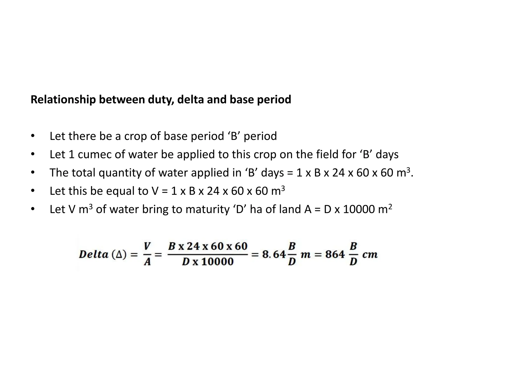 Relationship between duty, delta and base period
• Let there be a crop of base period ‘B’ period
• Let 1 cumec of water be applied to this crop on the field for ‘B’ days
• The total quantity of water applied in ‘B’ days = 1 x B x 24 x 60 x 60 m3.
• Let this be equal to V = 1 x B x 24 x 60 x 60 m3
• Let V m3 of water bring to maturity ‘D’ ha of land A = D x 10000 m2
 