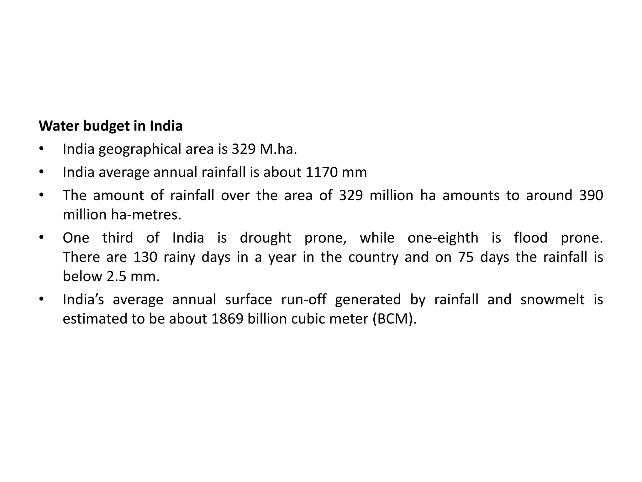 Water budget in India
• India geographical area is 329 M.ha.
• India average annual rainfall is about 1170 mm
• The amount of rainfall over the area of 329 million ha amounts to around 390
million ha-metres.
• One third of India is drought prone, while one-eighth is flood prone.
There are 130 rainy days in a year in the country and on 75 days the rainfall is
below 2.5 mm.
• India’s average annual surface run-off generated by rainfall and snowmelt is
estimated to be about 1869 billion cubic meter (BCM).
 