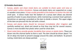 2) Portable check dams
• Canvas, plastic and sheet metal dams are suitable to check water and raise or
control water surface elevations. Canvas and plastic dams are supported on a pipe
or wooden cross-piece. A loop usually provided at the bottom to anchor the dam of
small post. A sleeve made near the bottom of a canvas dam allows any desired
quantity of water to pass downstream, while maintaining a constant level upstream.
Sometimes an opening is provided on the dam to divide a stream. The upper edges
of the dam are pressed into the soil with a shovel.
• Canvas and plastic dams should be removed immediately after irrigation and
carefully washed out, dried and stored so that they may last for several seasons.
Canvas is more durable than plastic when used for check dam.
• Sheet metal dams provide greater durability than canvas or plastic dams. These are
driven into the channel banks to form a seal. The dam should be driven about 7 to
10 cm deep into bank to prevent seepage around the sides and bottom. To prevent
rusting, metal dams are always painted.
 