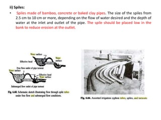 ii) Spiles:
• Spiles made of bamboo, concrete or baked clay pipes. The size of the spiles from
2.5 cm to 10 cm or more, depending on the flow of water desired and the depth of
water at the inlet and outlet of the pipe. The spile should be placed low in the
bank to reduce erosion at the outlet.
 