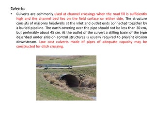 Culverts:
• Culverts are commonly used at channel crossings when the road fill is sufficiently
high and the channel bed lies on the field surface on either side. The structure
consists of masonry headwalls at the inlet and outlet ends connected together by
a buried pipeline. The earth covering over the pipe should not be less than 30 cm,
but preferably about 45 cm. At the outlet of the culvert a stilling basin of the type
described under erosion control structures is usually required to prevent erosion
downstream. Low cost culverts made of pipes of adequate capacity may be
constructed for ditch crossing.
 