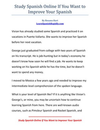 Study Spanish Online If You Want to 
           Improve Your Spanish 
                           By Rosana Hart 
                      LearnSpanishRapidly.com 
 

Vivian has already studied some Spanish and practiced it on 
vacations in Puerto Vallarta. She wants to improve her Spanish 
before her next vacation.  

George just graduated from college with two years of Spanish 
on his transcript. He is job‐hunting but in today's economy he 
doesn't know how soon he will find a job. He wants to keep 
working on his Spanish while he has the time, but he doesn't 
want to spend any money.  

I moved to Mexico a few years ago and needed to improve my 
intermediate‐level comprehension of the spoken language.  

What is your level of Spanish like? If it is anything like Vivian's 
George's, or mine, you may be uncertain how to continue 
learning Spanish from here. There are well‐known audio 
courses, such as Pimsleur Spanish and Rocket Spanish, and 

               ~~~~~~~~~~~~~~~~~~~~~~~~~~~~~~~~~ 
      Study Spanish Online If You Want to Improve Your Spanish 
 
 