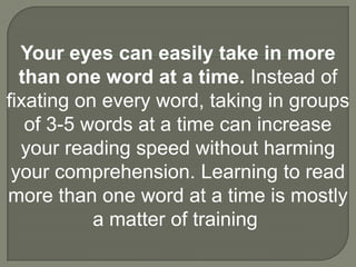 Your eyes can easily take in more
  than one word at a time. Instead of
fixating on every word, taking in groups
   of 3-5 words at a time can increase
  your reading speed without harming
 your comprehension. Learning to read
more than one word at a time is mostly
           a matter of training
 