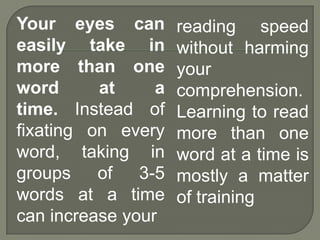 Your eyes can        reading speed
easily take in       without harming
more than one        your
word      at     a   comprehension.
time. Instead of     Learning to read
fixating on every    more than one
word, taking in      word at a time is
groups    of   3-5   mostly a matter
words at a time      of training
can increase your
 