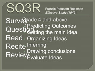Francis Pleasant Robinson
               Effective Study (1946)

     Grade 4 and above
Survey
     • Predicting Outcomes
Question
     • Getting the main idea
Read • Organizing Ideas
     • Inferring
Recite
     • Drawing conclusions
Review
     • Evaluate Ideas
 