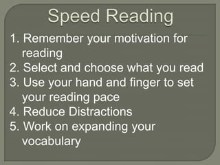 1. Remember your motivation for
   reading
2. Select and choose what you read
3. Use your hand and finger to set
   your reading pace
4. Reduce Distractions
5. Work on expanding your
   vocabulary
 