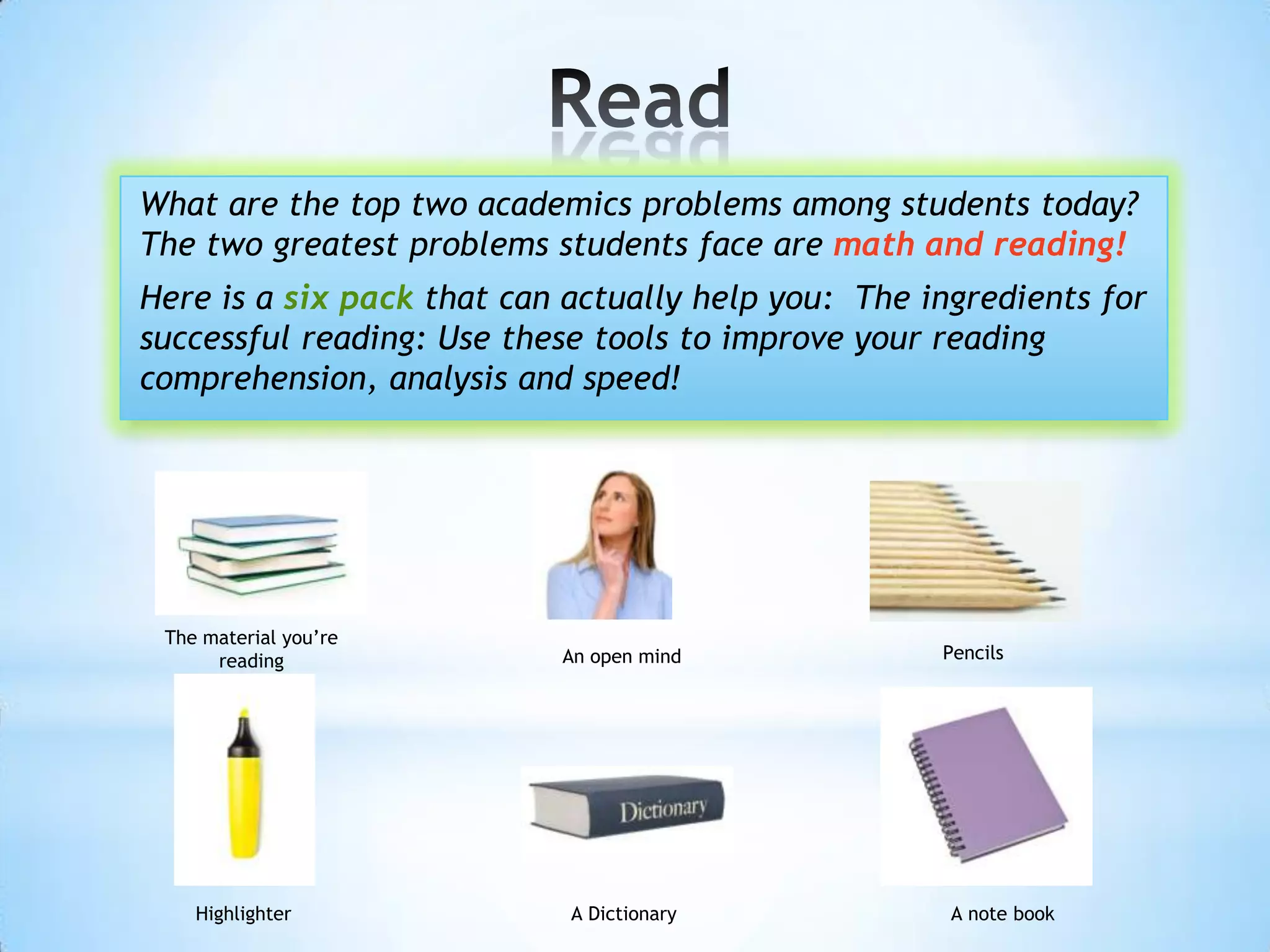 What are the top two academics problems among students today?
The two greatest problems students face are math and reading!
Here is a six pack that can actually help you: The ingredients for
successful reading: Use these tools to improve your reading
comprehension, analysis and speed!




 The material you’re
      reading              An open mind             Pencils




    Highlighter             A Dictionary             A note book
 