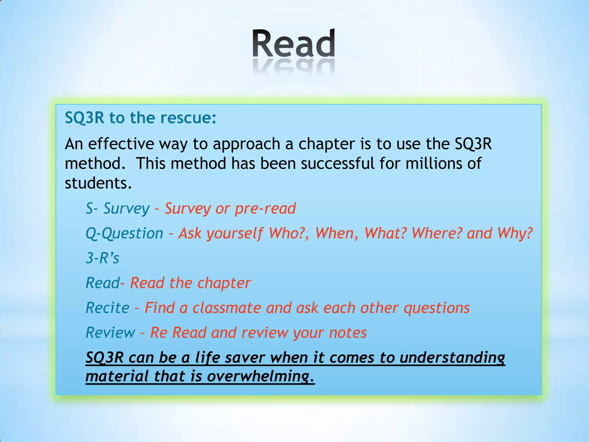 SQ3R to the rescue:
An effective way to approach a chapter is to use the SQ3R
method. This method has been successful for millions of
students.
  S- Survey – Survey or pre-read
  Q-Question – Ask yourself Who?, When, What? Where? and Why?
  3-R’s
  Read- Read the chapter
  Recite – Find a classmate and ask each other questions
  Review – Re Read and review your notes
  SQ3R can be a life saver when it comes to understanding
  material that is overwhelming.
 