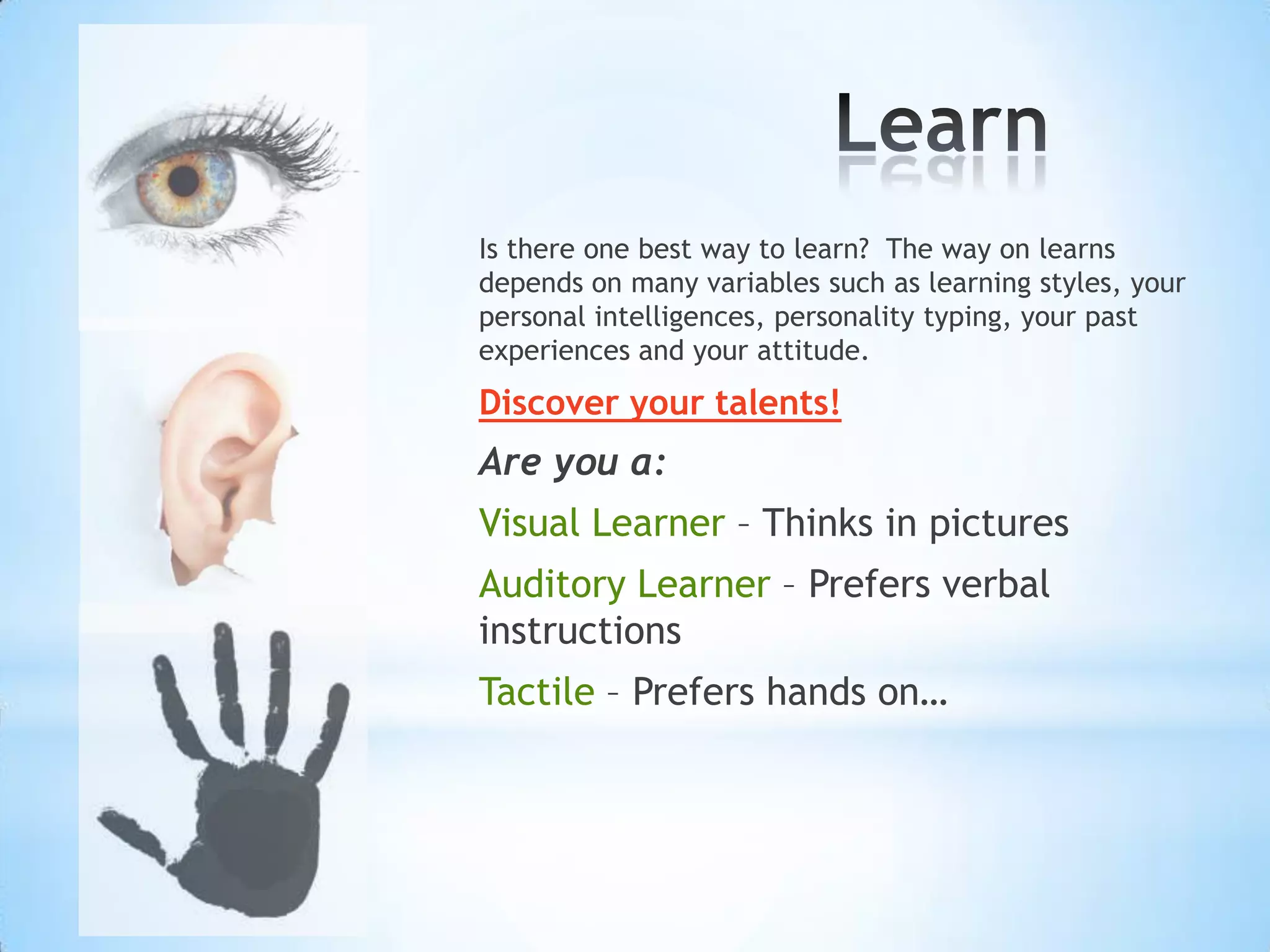 Is there one best way to learn? The way on learns
depends on many variables such as learning styles, your
personal intelligences, personality typing, your past
experiences and your attitude.
Discover your talents!
Are you a:
Visual Learner – Thinks in pictures
Auditory Learner – Prefers verbal
instructions
Tactile – Prefers hands on…
 
