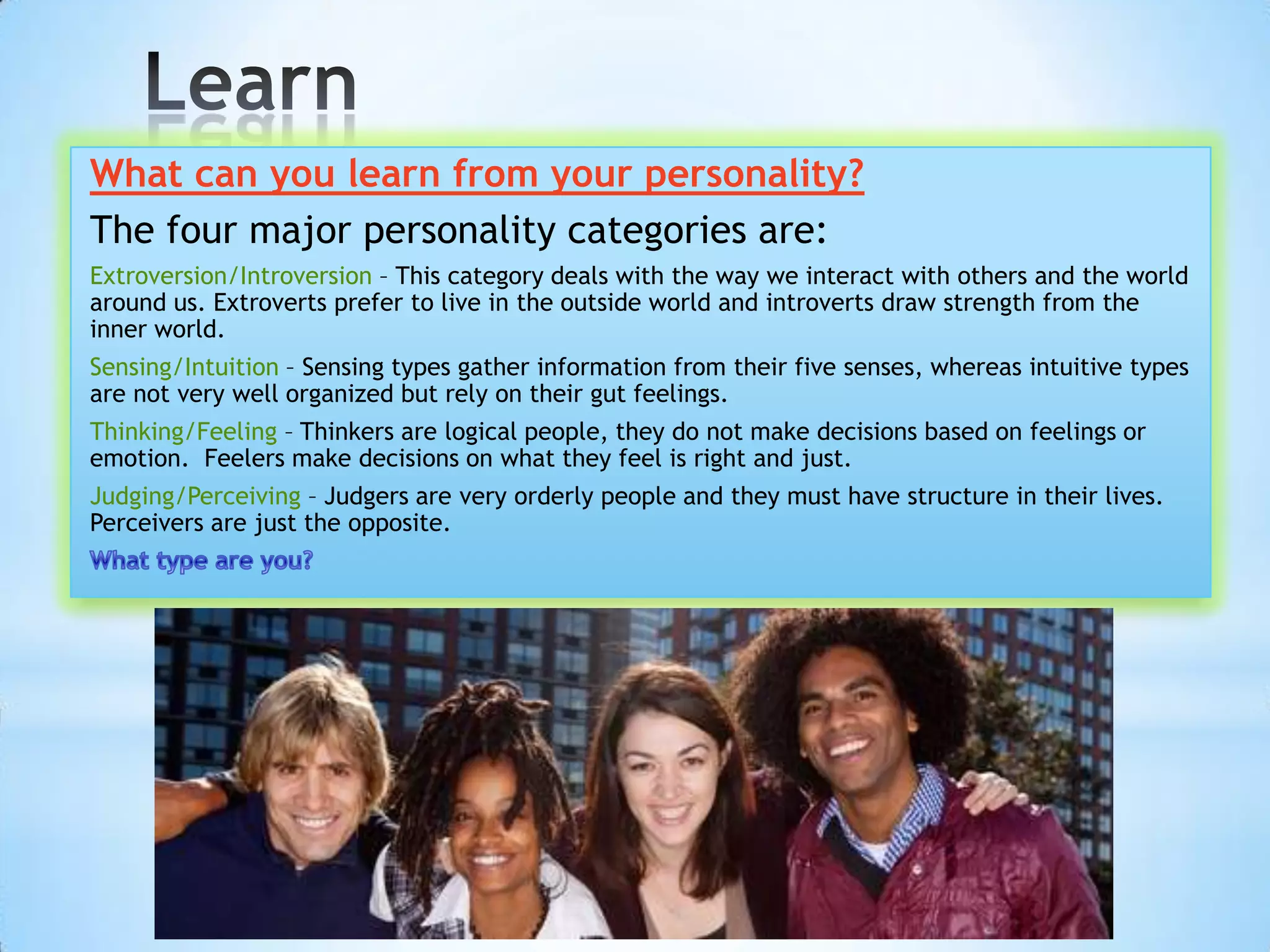 What can you learn from your personality?
The four major personality categories are:
Extroversion/Introversion – This category deals with the way we interact with others and the world
around us. Extroverts prefer to live in the outside world and introverts draw strength from the
inner world.
Sensing/Intuition – Sensing types gather information from their five senses, whereas intuitive types
are not very well organized but rely on their gut feelings.
Thinking/Feeling – Thinkers are logical people, they do not make decisions based on feelings or
emotion. Feelers make decisions on what they feel is right and just.
Judging/Perceiving – Judgers are very orderly people and they must have structure in their lives.
Perceivers are just the opposite.
 