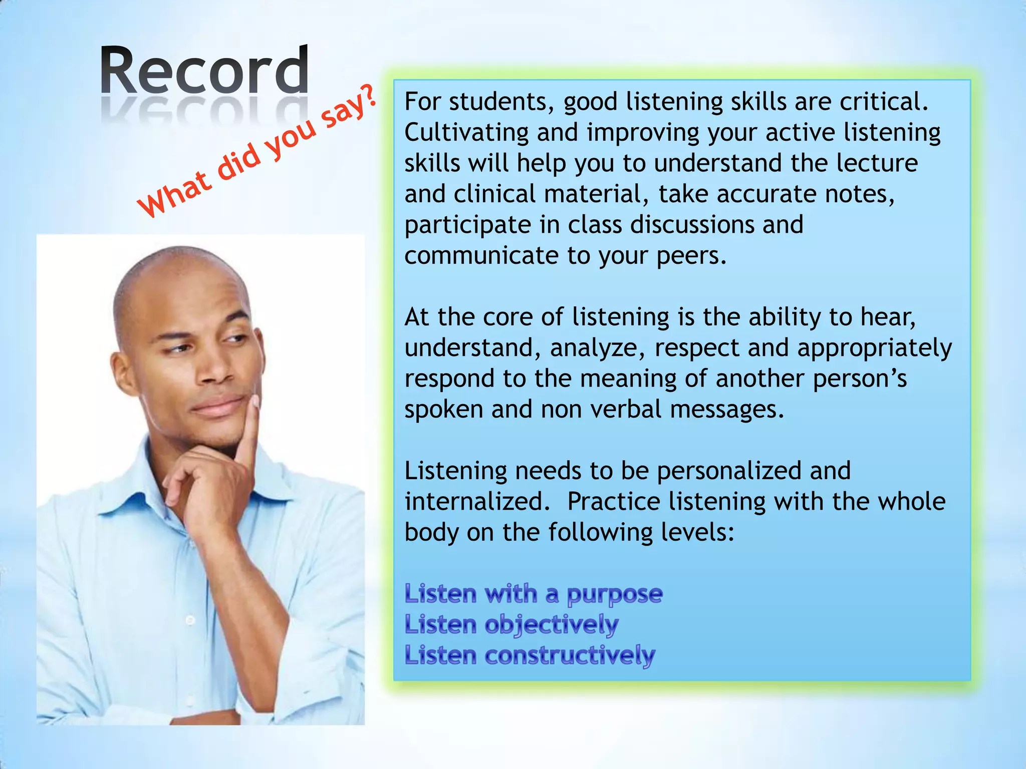 For students, good listening skills are critical.
Cultivating and improving your active listening
skills will help you to understand the lecture
and clinical material, take accurate notes,
participate in class discussions and
communicate to your peers.

At the core of listening is the ability to hear,
understand, analyze, respect and appropriately
respond to the meaning of another person’s
spoken and non verbal messages.

Listening needs to be personalized and
internalized. Practice listening with the whole
body on the following levels:
 