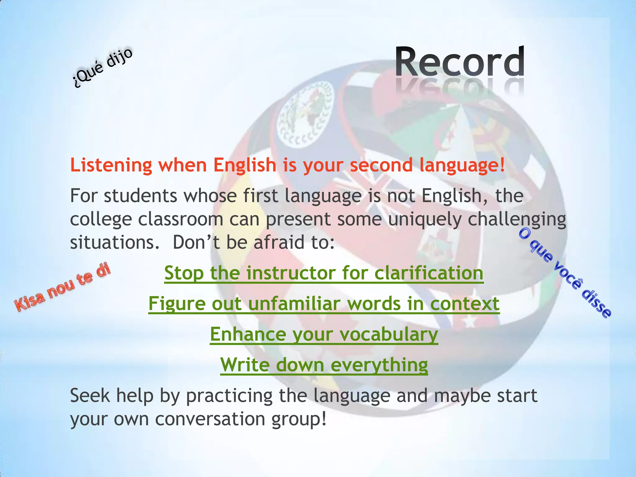 Listening when English is your second language!
For students whose first language is not English, the
college classroom can present some uniquely challenging
situations. Don’t be afraid to:
          Stop the instructor for clarification
        Figure out unfamiliar words in context
               Enhance your vocabulary
                Write down everything
Seek help by practicing the language and maybe start
your own conversation group!
 