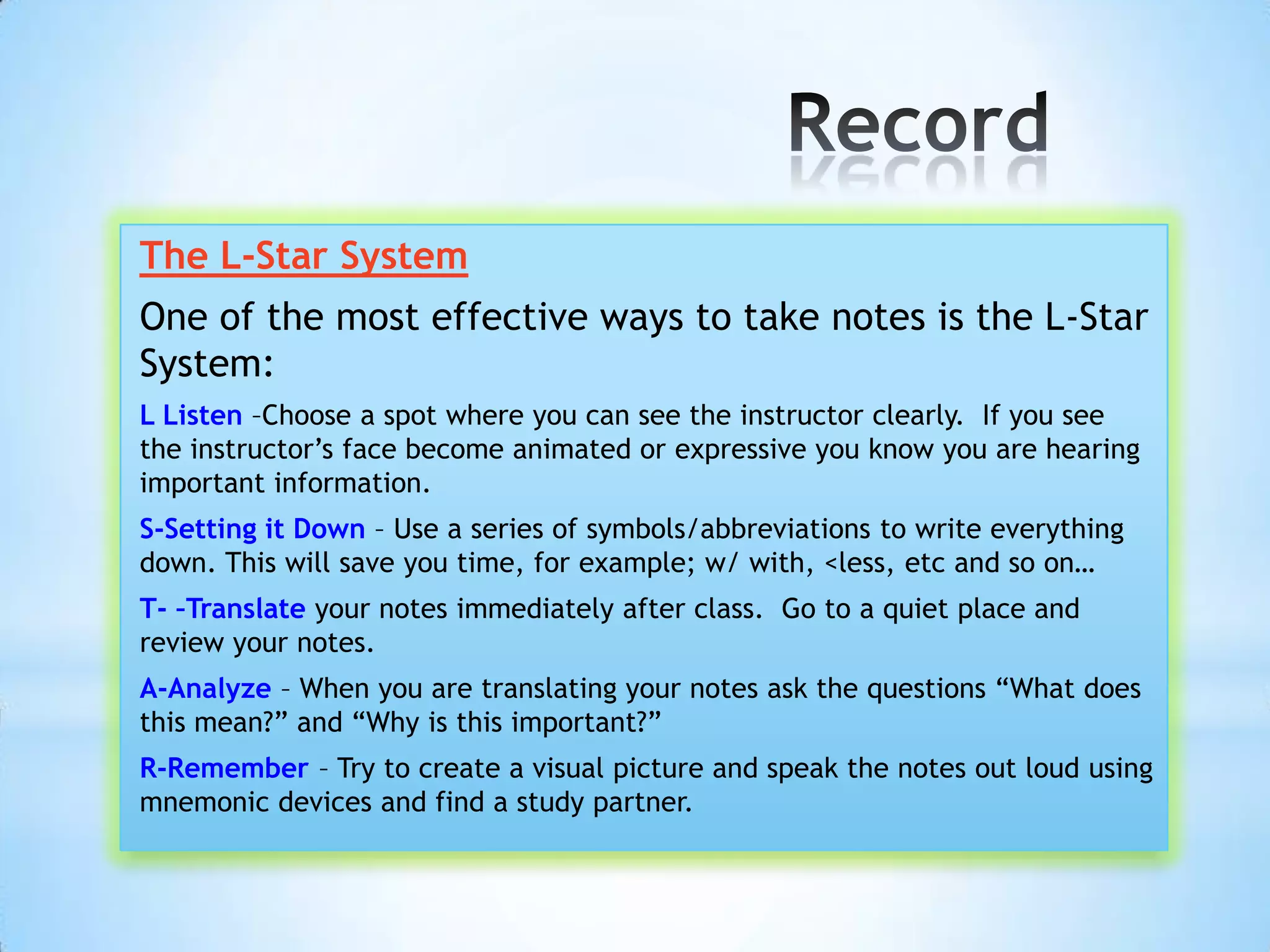 The L-Star System
One of the most effective ways to take notes is the L-Star
System:
L Listen –Choose a spot where you can see the instructor clearly. If you see
the instructor’s face become animated or expressive you know you are hearing
important information.
S-Setting it Down – Use a series of symbols/abbreviations to write everything
down. This will save you time, for example; w/ with, <less, etc and so on…
T- –Translate your notes immediately after class. Go to a quiet place and
review your notes.
A-Analyze – When you are translating your notes ask the questions “What does
this mean?” and “Why is this important?”
R-Remember – Try to create a visual picture and speak the notes out loud using
mnemonic devices and find a study partner.
 