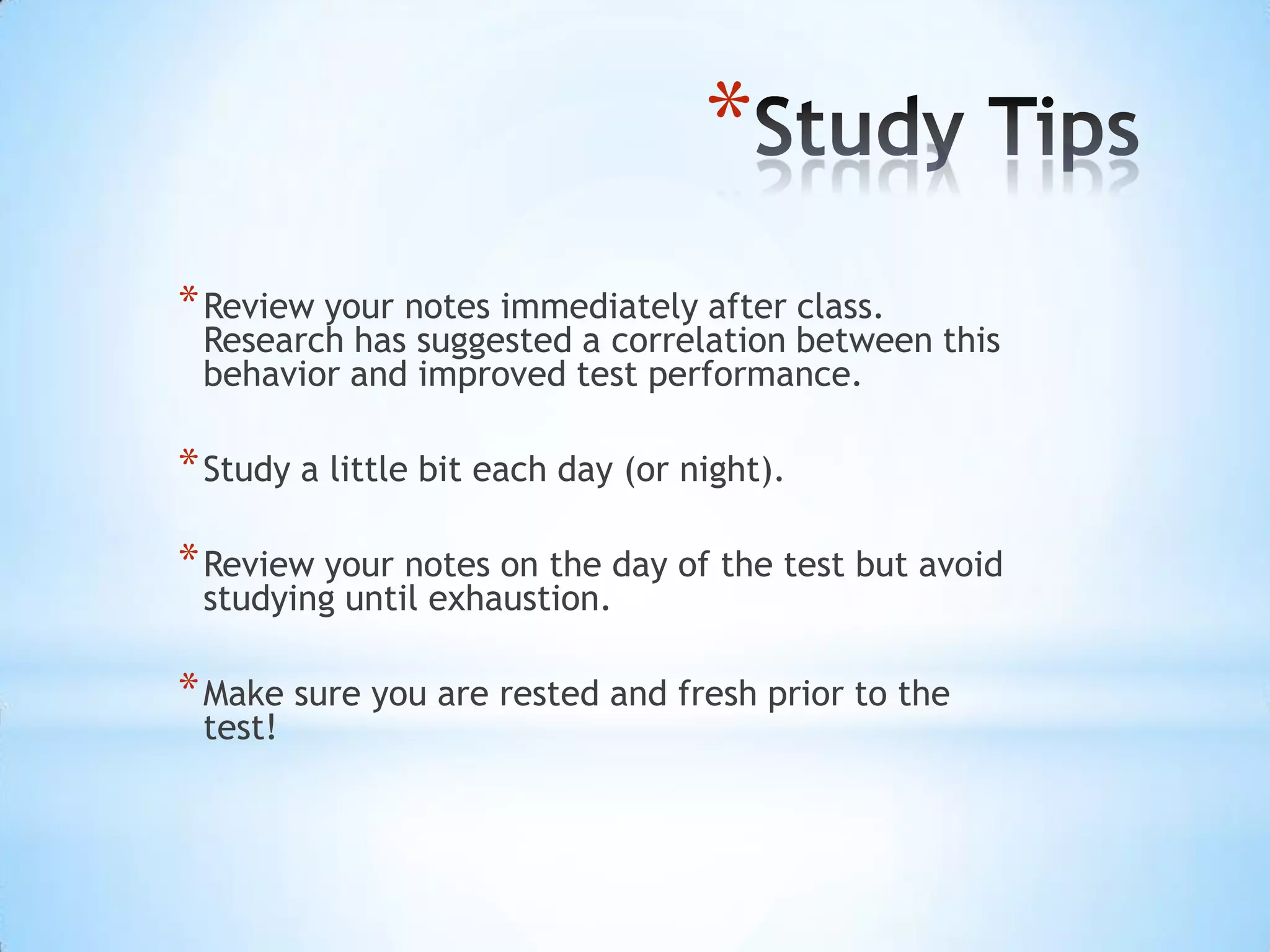 *
* Review your notes immediately after class.
 Research has suggested a correlation between this
 behavior and improved test performance.

* Study a little bit each day (or night).

* Review your notes on the day of the test but avoid
 studying until exhaustion.

* Make sure you are rested and fresh prior to the
 test!
 