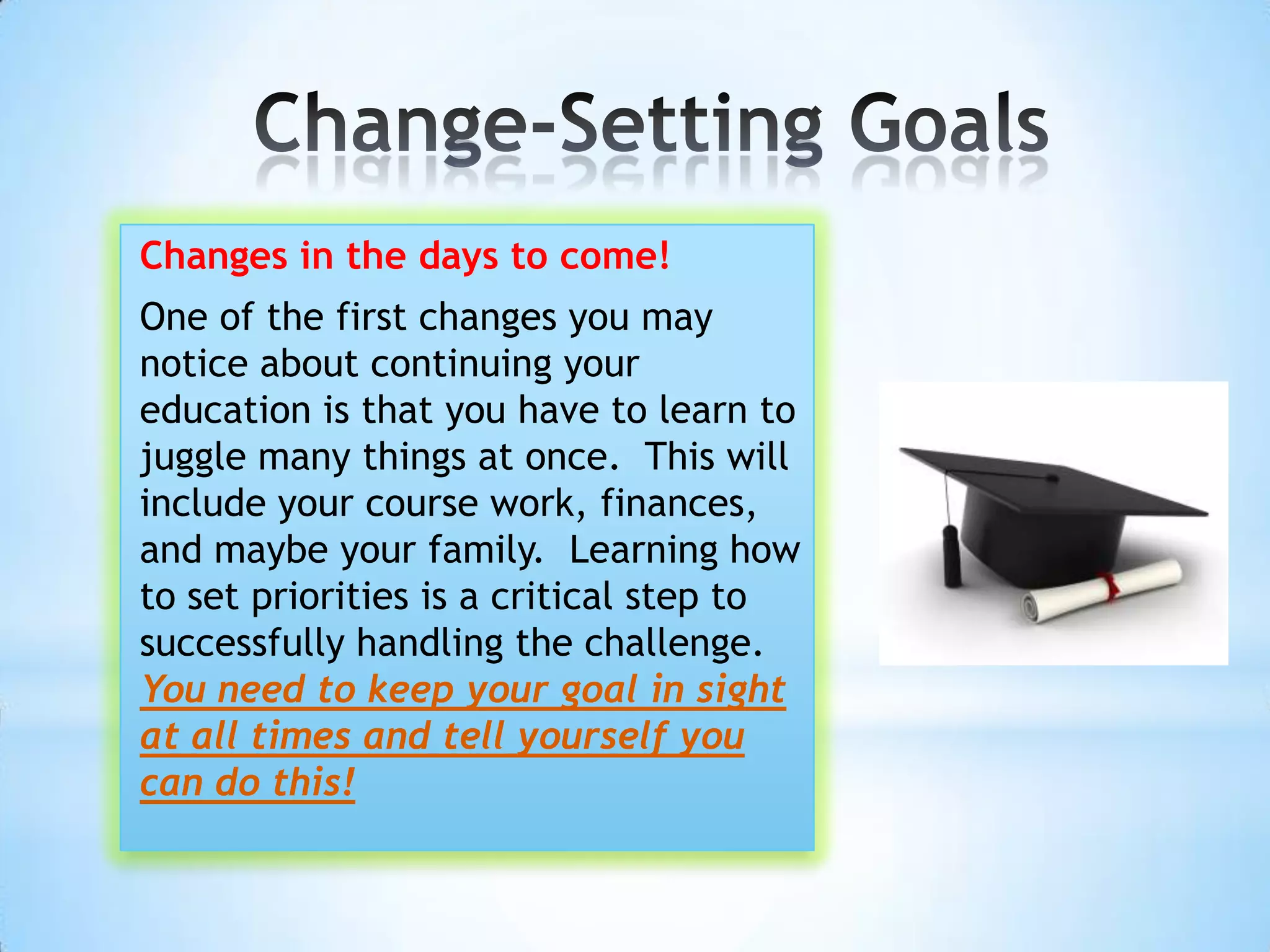 Changes in the days to come!
One of the first changes you may
notice about continuing your
education is that you have to learn to
juggle many things at once. This will
include your course work, finances,
and maybe your family. Learning how
to set priorities is a critical step to
successfully handling the challenge.
You need to keep your goal in sight
at all times and tell yourself you
can do this!
 