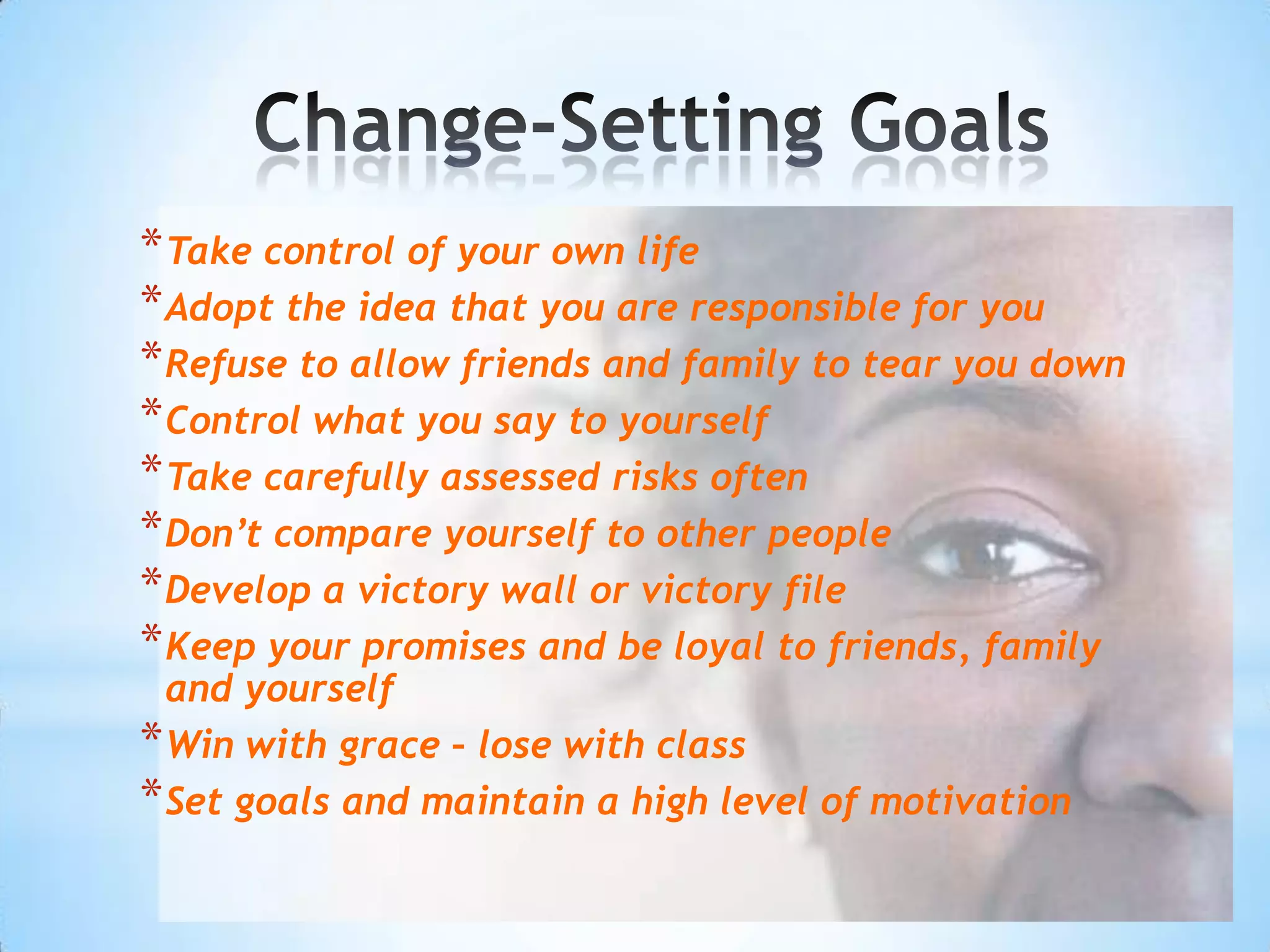 * Take control of your own life
* Adopt the idea that you are responsible for you
* Refuse to allow friends and family to tear you down
* Control what you say to yourself
* Take carefully assessed risks often
* Don’t compare yourself to other people
* Develop a victory wall or victory file
* Keep your promises and be loyal to friends, family
  and yourself
* Win with grace – lose with class
* Set goals and maintain a high level of motivation
 