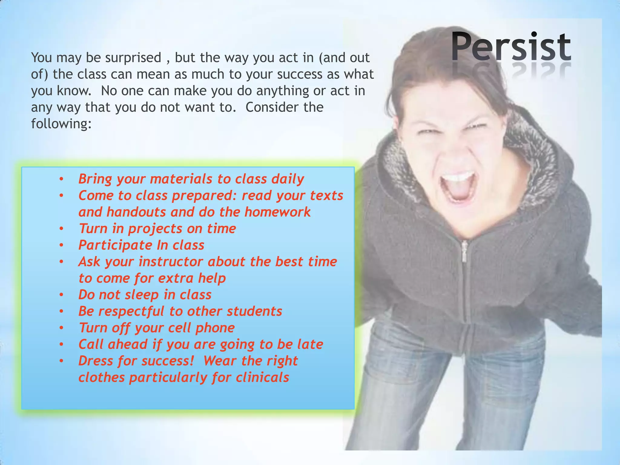 You may be surprised , but the way you act in (and out
of) the class can mean as much to your success as what
you know. No one can make you do anything or act in
any way that you do not want to. Consider the
following:



    •   Bring your materials to class daily
    •   Come to class prepared: read your texts
        and handouts and do the homework
    •   Turn in projects on time
    •   Participate In class
    •   Ask your instructor about the best time
        to come for extra help
    •   Do not sleep in class
    •   Be respectful to other students
    •   Turn off your cell phone
    •   Call ahead if you are going to be late
    •   Dress for success! Wear the right
        clothes particularly for clinicals
 