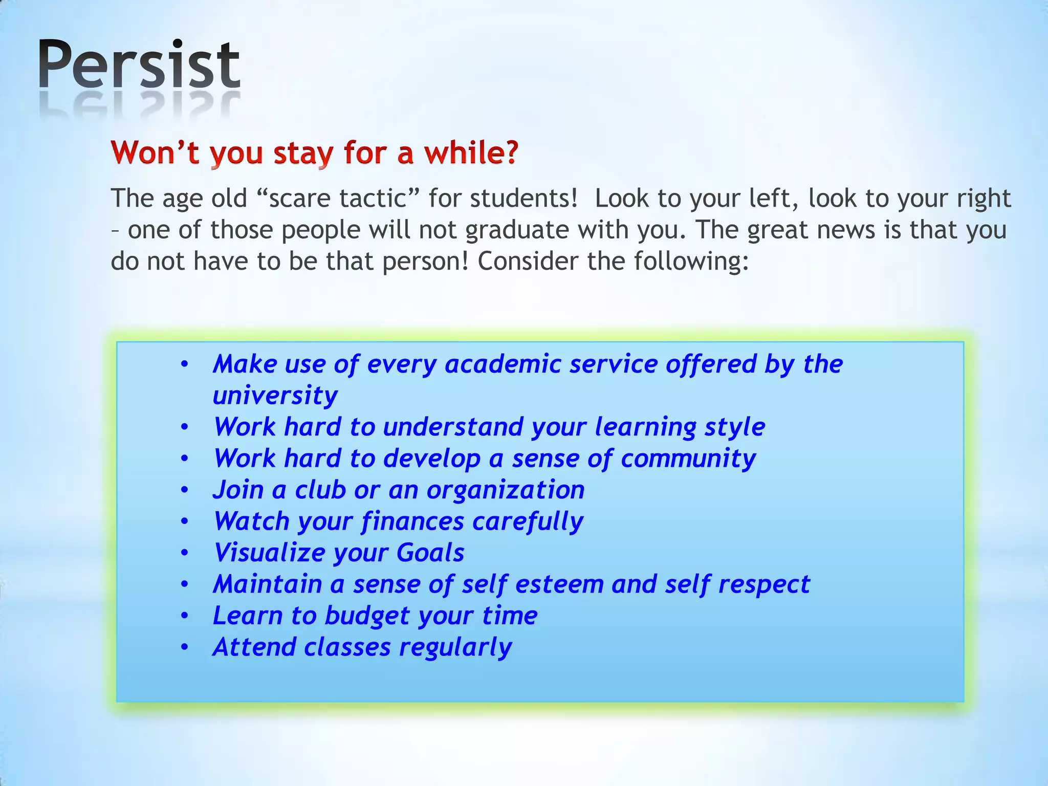 The age old “scare tactic” for students! Look to your left, look to your right
– one of those people will not graduate with you. The great news is that you
do not have to be that person! Consider the following:


     • Make use of every academic service offered by the
       university
     • Work hard to understand your learning style
     • Work hard to develop a sense of community
     • Join a club or an organization
     • Watch your finances carefully
     • Visualize your Goals
     • Maintain a sense of self esteem and self respect
     • Learn to budget your time
     • Attend classes regularly
 