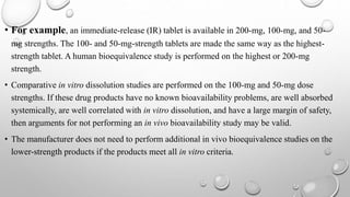 • For example, an immediate-release (IR) tablet is available in 200-mg, 100-mg, and 50-
mg strengths. The 100- and 50-mg-strength tablets are made the same way as the highest-
strength tablet. A human bioequivalence study is performed on the highest or 200-mg
strength.
• Comparative in vitro dissolution studies are performed on the 100-mg and 50-mg dose
strengths. If these drug products have no known bioavailability problems, are well absorbed
systemically, are well correlated with in vitro dissolution, and have a large margin of safety,
then arguments for not performing an in vivo bioavailability study may be valid.
• The manufacturer does not need to perform additional in vivo bioequivalence studies on the
lower-strength products if the products meet all in vitro criteria.
 
