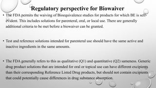 Regulatory perspective for Biowaiver
• The FDA permits the waiving of Bioequivalence studies for products for which BE is self-
evident. This includes solutions for parenteral, oral, or local use. There are generally
additional criteria to be met before a biowaiver can be granted.
• Test and reference solutions intended for parenteral use should have the same active and
inactive ingredients in the same amounts.
• The FDA generally refers to this as qualitative (Q1) and quantitative (Q2) sameness. Generic
drug product solutions that are intended for oral or topical use can have different excipients
than their corresponding Reference Listed Drug products, but should not contain excipients
that could potentially cause differences in drug substance absorption.
 