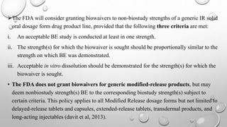 The FDA will consider granting biowaivers to non-biostudy strengths of a generic IR solid
oral dosage form drug product line, provided that the following three criteria are met:
i. An acceptable BE study is conducted at least in one strength.
ii. The strength(s) for which the biowaiver is sought should be proportionally similar to the
strength on which BE was demonstrated.
iii. Acceptable in vitro dissolution should be demonstrated for the strength(s) for which the
biowaiver is sought.
• The FDA does not grant biowaivers for generic modified-release products, but may
deem nonbiostudy strength(s) BE to the corresponding biostudy strength(s) subject to
certain criteria. This policy applies to all Modified Release dosage forms but not limited to
delayed-release tablets and capsules, extended-release tablets, transdermal products, and
long-acting injectables (davit et al, 2013).
 
