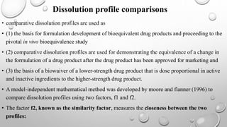 Dissolution profile comparisons
• comparative dissolution profiles are used as
• (1) the basis for formulation development of bioequivalent drug products and proceeding to the
pivotal in vivo bioequivalence study
• (2) comparative dissolution profiles are used for demonstrating the equivalence of a change in
the formulation of a drug product after the drug product has been approved for marketing and
• (3) the basis of a biowaiver of a lower-strength drug product that is dose proportional in active
and inactive ingredients to the higher-strength drug product.
• A model-independent mathematical method was developed by moore and flanner (1996) to
compare dissolution profiles using two factors, f1 and f2.
• The factor f2, known as the similarity factor, measures the closeness between the two
profiles:
 