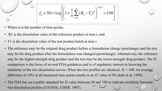 • Where n is the number of time points,
• R1 is the dissolution value of the reference product at time t, and
• T1 is the dissolution value of the test product batch at time t.
• The reference may be the original drug product before a formulation change (prechange) and the test
may be the drug product after the formulation was changed (postchange). Alternatively, the reference
may be the higher-strength drug product and the test may be the lower-strength drug product. The f2
comparison is the focus of several FDA guidances and is of regulatory interest in knowing the
similarity of the two dissolution curves. When the two profiles are identical, f2 = 100. An average
difference of 10% at all measured time points results in an f2 value of 50 (shah et al, 1998).
• The FDA has set a public standard for f2 value between 50 and 100 to indicate similarity between
two dissolution profiles (US-FDA, CDER, 1997).
 