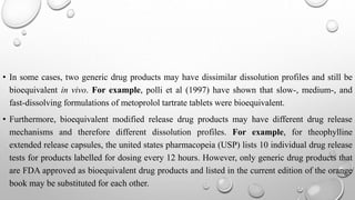 • In some cases, two generic drug products may have dissimilar dissolution profiles and still be
bioequivalent in vivo. For example, polli et al (1997) have shown that slow-, medium-, and
fast-dissolving formulations of metoprolol tartrate tablets were bioequivalent.
• Furthermore, bioequivalent modified release drug products may have different drug release
mechanisms and therefore different dissolution profiles. For example, for theophylline
extended release capsules, the united states pharmacopeia (USP) lists 10 individual drug release
tests for products labelled for dosing every 12 hours. However, only generic drug products that
are FDA approved as bioequivalent drug products and listed in the current edition of the orange
book may be substituted for each other.
 