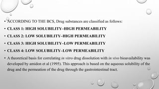 • ACCORDING TO THE BCS, Drug substances are classified as follows:
• CLASS 1: HIGH SOLUBILITY–HIGH PERMEABILITY
• CLASS 2: LOW SOLUBILITY–HIGH PERMEABILITY
• CLASS 3: HIGH SOLUBILITY–LOW PERMEABILITY
• CLASS 4: LOW SOLUBILITY–LOW PERMEABILITY
• A theoretical basis for correlating in vitro drug dissolution with in vivo bioavailability was
developed by amidon et al (1995). This approach is based on the aqueous solubility of the
drug and the permeation of the drug through the gastrointestinal tract.
 