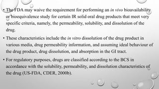 • The FDA may waive the requirement for performing an in vivo bioavailability
or bioequivalence study for certain IR solid oral drug products that meet very
specific criteria, namely, the permeability, solubility, and dissolution of the
drug.
• These characteristics include the in vitro dissolution of the drug product in
various media, drug permeability information, and assuming ideal behaviour of
the drug product, drug dissolution, and absorption in the GI tract.
• For regulatory purposes, drugs are classified according to the BCS in
accordance with the solubility, permeability, and dissolution characteristics of
the drug (US-FDA, CDER, 2000b).
 