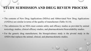 STUDY SUBMISSION AND DRUG REVIEW PROCESS
• The contents of New Drug Applications (NDAs) and Abbreviated New Drug Applications
(ANDAs) are similar in terms of the quality of manufacture (Table 16.14).
• The submission for an NDA must contain safety and efficacy studies as provided by animal
toxicology studies, clinical efficacy studies, and pharmacokinetic/bioavailability studies.
• For the generic drug manufacturer, the bioequivalence study is the pivotal study in the
ANDA that replaces the animal, clinical, and pharmacokinetic studies.
 