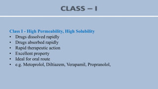 Class I - High Permeability, High Solubility
• Drugs dissolved rapidly
• Drugs absorbed rapidly
• Rapid therapeutic action
• Excellent property
• Ideal for oral route
• e.g. Metoprolol, Diltiazem, Verapamil, Propranolol,
 