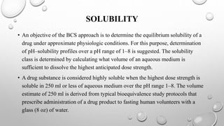 SOLUBILITY
• An objective of the BCS approach is to determine the equilibrium solubility of a
drug under approximate physiologic conditions. For this purpose, determination
of pH–solubility profiles over a pH range of 1–8 is suggested. The solubility
class is determined by calculating what volume of an aqueous medium is
sufficient to dissolve the highest anticipated dose strength.
• A drug substance is considered highly soluble when the highest dose strength is
soluble in 250 ml or less of aqueous medium over the pH range 1–8. The volume
estimate of 250 ml is derived from typical bioequivalence study protocols that
prescribe administration of a drug product to fasting human volunteers with a
glass (8 oz) of water.
 