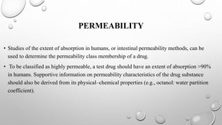PERMEABILITY
• Studies of the extent of absorption in humans, or intestinal permeability methods, can be
used to determine the permeability class membership of a drug.
• To be classified as highly permeable, a test drug should have an extent of absorption >90%
in humans. Supportive information on permeability characteristics of the drug substance
should also be derived from its physical–chemical properties (e.g., octanol: water partition
coefficient).
 