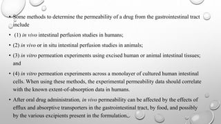 • Some methods to determine the permeability of a drug from the gastrointestinal tract
include
• (1) in vivo intestinal perfusion studies in humans;
• (2) in vivo or in situ intestinal perfusion studies in animals;
• (3) in vitro permeation experiments using excised human or animal intestinal tissues;
and
• (4) in vitro permeation experiments across a monolayer of cultured human intestinal
cells. When using these methods, the experimental permeability data should correlate
with the known extent-of-absorption data in humans.
• After oral drug administration, in vivo permeability can be affected by the effects of
efflux and absorptive transporters in the gastrointestinal tract, by food, and possibly
by the various excipients present in the formulation.
 