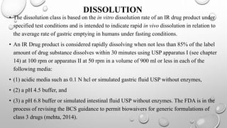 DISSOLUTION
• The dissolution class is based on the in vitro dissolution rate of an IR drug product under
specified test conditions and is intended to indicate rapid in vivo dissolution in relation to
the average rate of gastric emptying in humans under fasting conditions.
• An IR Drug product is considered rapidly dissolving when not less than 85% of the label
amount of drug substance dissolves within 30 minutes using USP apparatus I (see chapter
14) at 100 rpm or apparatus II at 50 rpm in a volume of 900 ml or less in each of the
following media:
• (1) acidic media such as 0.1 N hcl or simulated gastric fluid USP without enzymes,
• (2) a pH 4.5 buffer, and
• (3) a pH 6.8 buffer or simulated intestinal fluid USP without enzymes. The FDA is in the
process of revising the BCS guidance to permit biowaivers for generic formulations of
class 3 drugs (mehta, 2014).
 