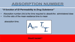 TABS
An TGI
TGI=Residencetime in GI(approx. 180 min)
TABS= Timerequired for complete absorption
“A function of GI Permeability to Drug Substance”
• Absorption number (An) is the time required to absorbthe administered dose
• It is the ratio of the mean residence time to mean
absorption time.
Should exceed1
 