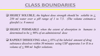  HIGHLY SOLUBLE; the highest dose strength should be soluble in <
250 ml water over a pH range of 1 to 7.5. (The volume estimate-a
glassful i.e. 8 ounce)
 HIGHLY PERMEABLE when the extent of absorption in humans is
determined to be > 90% of an administered dose
 RAPIDLY DISSOLVING when > 85% of the labeled amount of drug
substance dissolves within 30 minutes using USP apparatus I or II in a
volume of < 900 ml buffer solutions.
 