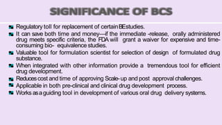 Regulatory toll for replacement of certainBEstudies.
It can save both time and money—if the immediate -release, orally administered
drug meets specific criteria, the FDA will grant a waiver for expensive and time-
consuming bio- equivalence studies.
Valuable tool for formulation scientist for selection of design of formulated drug
substance.
When integrated with other information provide a tremendous tool for efficient
drug development.
Reducescost and time of approving Scale-up and post approval challenges.
Applicable in both pre-clinical and clinical drug development process.
Works asaguiding tool in development of various oral drug delivery systems.
 