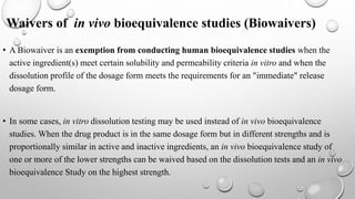 Waivers of in vivo bioequivalence studies (Biowaivers)
• A Biowaiver is an exemption from conducting human bioequivalence studies when the
active ingredient(s) meet certain solubility and permeability criteria in vitro and when the
dissolution profile of the dosage form meets the requirements for an "immediate" release
dosage form.
• In some cases, in vitro dissolution testing may be used instead of in vivo bioequivalence
studies. When the drug product is in the same dosage form but in different strengths and is
proportionally similar in active and inactive ingredients, an in vivo bioequivalence study of
one or more of the lower strengths can be waived based on the dissolution tests and an in vivo
bioequivalence Study on the highest strength.
 
