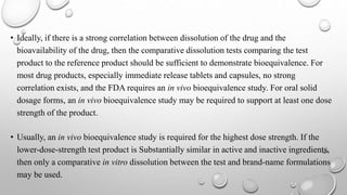 • Ideally, if there is a strong correlation between dissolution of the drug and the
bioavailability of the drug, then the comparative dissolution tests comparing the test
product to the reference product should be sufficient to demonstrate bioequivalence. For
most drug products, especially immediate release tablets and capsules, no strong
correlation exists, and the FDA requires an in vivo bioequivalence study. For oral solid
dosage forms, an in vivo bioequivalence study may be required to support at least one dose
strength of the product.
• Usually, an in vivo bioequivalence study is required for the highest dose strength. If the
lower-dose-strength test product is Substantially similar in active and inactive ingredients,
then only a comparative in vitro dissolution between the test and brand-name formulations
may be used.
 
