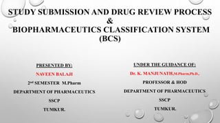 STUDY SUBMISSION AND DRUG REVIEW PROCESS
&
BIOPHARMACEUTICS CLASSIFICATION SYSTEM
(BCS)
PRESENTED BY:
NAVEEN BALAJI
2nd SEMESTER M.Pharm
DEPARTMENT OF PHARMACEUTICS
SSCP
TUMKUR.
UNDER THE GUIDANCE OF:
Dr. K. MANJUNATH,M.Pharm,Ph.D.,
PROFESSOR & HOD
DEPARTMENT OF PHARMACEUTICS
SSCP
TUMKUR.
 