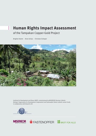 Preface by the Editors
Human Rights Impact Assessment
of the Tampakan Copper-Gold Project
Institute for Development and Peace (INEF), commissioned by MISEREOR (German Catholic
Bishops’ Organization for Development Cooperation) and Fastenopfer (Swiss Catholic Lenten Fund),
in collaboration with Bread for All
Brigitte Hamm · Anne Schax · Christian Scheper
 